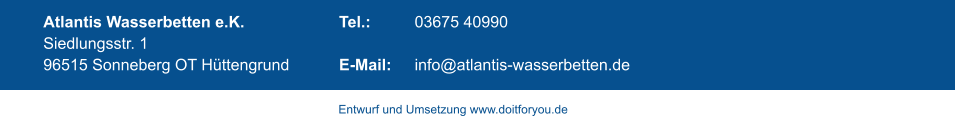 Atlantis Wasserbetten e.K.   Siedlungsstr. 1  96515 Sonneberg OT Hüttengrund  Tel.: 		03675 40990  E-Mail: 	info@atlantis-wasserbetten.de   Entwurf und Umsetzung www.doitforyou.de
